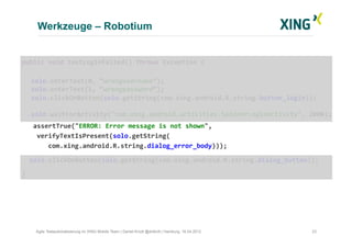 Werkzeuge – Robotium
23Agile Testautomatisierung im XING Mobile Team | Daniel Knott @dnlkntt | Hamburg, 16.04.2012
	
  public	
  void	
  testLoginFailed()	
  throws	
  Exception	
  {	
  
	
  solo.enterText(0,	
  “wrongusername”);	
  
	
  solo.enterText(1,	
  “wrongpassword”);	
  
	
  solo.clickOnButton(solo.getString(com.xing.android.R.string.button_login));	
  
	
  solo.waitForActivity("com.xing.android.activities.SpinnerLoginActivity",	
  2000);	
  
	
  	
  	
  	
  assertTrue("ERROR:	
  Error	
  message	
  is	
  not	
  shown",	
  	
  
	
  	
  	
  	
  verifyTextIsPresent(solo.getString(	
  
	
  	
  	
  	
  	
  	
  	
  com.xing.android.R.string.dialog_error_body)));	
  
	
  	
  	
  solo.clickOnButton(solo.getString(com.xing.android.R.string.dialog_button));	
  
	
  }	
  
 