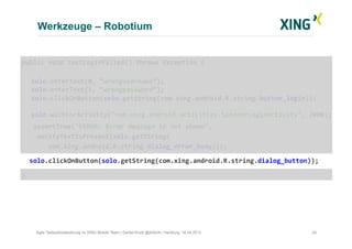 Werkzeuge – Robotium
24Agile Testautomatisierung im XING Mobile Team | Daniel Knott @dnlkntt | Hamburg, 16.04.2012
	
  public	
  void	
  testLoginFailed()	
  throws	
  Exception	
  {	
  
	
  solo.enterText(0,	
  “wrongusername”);	
  
	
  solo.enterText(1,	
  “wrongpassword”);	
  
	
  solo.clickOnButton(solo.getString(com.xing.android.R.string.button_login));	
  
	
  solo.waitForActivity("com.xing.android.activities.SpinnerLoginActivity",	
  2000);	
  
	
  	
  	
  	
  assertTrue("ERROR:	
  Error	
  message	
  is	
  not	
  shown",	
  	
  
	
  	
  	
  	
  verifyTextIsPresent(solo.getString(	
  
	
  	
  	
  	
  	
  	
  	
  com.xing.android.R.string.dialog_error_body)));	
  
	
  	
  	
  solo.clickOnButton(solo.getString(com.xing.android.R.string.dialog_button));	
  
	
  }	
  
 