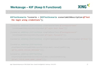 Werkzeuge – KIF (Keep It Functional)
27Agile Testautomatisierung im XING Mobile Team | Daniel Knott @dnlkntt | Hamburg, 16.04.2012
+	
  (id)scenarioLoginWithWrongCredentials	
  {	
  
KIFTestScenario	
  *scenario	
  =	
  [KIFTestScenario	
  scenarioWithDescription:@"Test	
  
	
  the	
  login	
  wrong	
  credentials"];	
  
[scenario	
  addStep:[KIFTestStep	
  stepToEnterText:@"wrongusername"	
  	
  	
  	
  
	
  	
  intoViewWithAccessibilityLabel:@"Login	
  User	
  Name"]];	
  
	
  [scenario	
  addStep:[KIFTestStep	
  stepToEnterText:@"wrongpassword"	
  	
  
	
  	
  intoViewWithAccessibilityLabel:@"Login	
  Password"]];	
  	
  
	
  [scenario	
  addStep:[KIFTestStep	
  stepToTapViewWithAccessibilityLabel:@"done"]];	
  
[scenario	
  addStep:[KIFTestStep	
  
	
  stepToWaitForViewWithAccessibilityLabel:LocalizedString 	
   	
   	
   	
  	
  	
  
	
  (@"ID_LOGIN_FAILED_MESSAGE")]];	
  
	
  [scenario	
  addStep:[KIFTestStep	
  
	
  stepToTapViewWithAccessibilityLabel:LocalizedString
	
  (@"ACC_FIELD_USER_NAME_LOGIN")]];	
  
 
