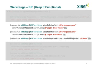 Werkzeuge – KIF (Keep It Functional)
28Agile Testautomatisierung im XING Mobile Team | Daniel Knott @dnlkntt | Hamburg, 16.04.2012
+	
  (id)scenarioLoginWithWrongCredentials	
  {	
  
KIFTestScenario	
  *scenario	
  =	
  [KIFTestScenario	
  scenarioWithDescription:@"Test	
  
	
  the	
  login	
  wrong	
  credentials"];	
  
[scenario	
  addStep:[KIFTestStep	
  stepToEnterText:@"wrongusername"	
  	
  	
  	
  
	
  	
  intoViewWithAccessibilityLabel:@"Login	
  User	
  Name"]];	
  
	
  [scenario	
  addStep:[KIFTestStep	
  stepToEnterText:@"wrongpassword"	
  	
  
	
  	
  intoViewWithAccessibilityLabel:@"Login	
  Password"]];	
  	
  
	
  [scenario	
  addStep:[KIFTestStep	
  stepToTapViewWithAccessibilityLabel:@"done"]];	
  
[scenario	
  addStep:[KIFTestStep	
  
	
  stepToWaitForViewWithAccessibilityLabel:LocalizedString 	
   	
   	
   	
  	
  	
  
	
  (@"ID_LOGIN_FAILED_MESSAGE")]];	
  
	
  [scenario	
  addStep:[KIFTestStep	
  
	
  stepToTapViewWithAccessibilityLabel:LocalizedString
	
  (@"ACC_FIELD_USER_NAME_LOGIN")]];	
  
 
