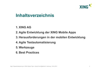 1.  XING AG
2.  Agile Entwicklung der XING Mobile Apps
3.  Herausforderungen in der mobilen Entwicklung
4.  Agile Testautomatisierung
5.  Werkzeuge
6.  Best Practices
Inhaltsverzeichnis
2Agile Testautomatisierung im XING Mobile Team | Daniel Knott @dnlkntt | Hamburg, 16.04.2012
 