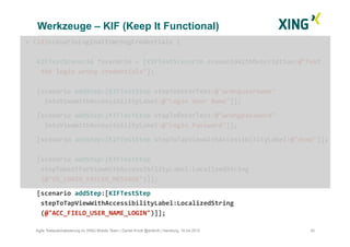 Werkzeuge – KIF (Keep It Functional)
30Agile Testautomatisierung im XING Mobile Team | Daniel Knott @dnlkntt | Hamburg, 16.04.2012
+	
  (id)scenarioLoginWithWrongCredentials	
  {	
  
KIFTestScenario	
  *scenario	
  =	
  [KIFTestScenario	
  scenarioWithDescription:@"Test	
  
	
  the	
  login	
  wrong	
  credentials"];	
  
[scenario	
  addStep:[KIFTestStep	
  stepToEnterText:@"wrongusername"	
  	
  	
  	
  
	
  	
  intoViewWithAccessibilityLabel:@"Login	
  User	
  Name"]];	
  
	
  [scenario	
  addStep:[KIFTestStep	
  stepToEnterText:@"wrongpassword"	
  	
  
	
  	
  intoViewWithAccessibilityLabel:@"Login	
  Password"]];	
  	
  
	
  [scenario	
  addStep:[KIFTestStep	
  stepToTapViewWithAccessibilityLabel:@"done"]];	
  
[scenario	
  addStep:[KIFTestStep	
  
	
  stepToWaitForViewWithAccessibilityLabel:LocalizedString 	
   	
   	
   	
  	
  	
  
	
  (@"ID_LOGIN_FAILED_MESSAGE")]];	
  
	
  [scenario	
  addStep:[KIFTestStep	
  
	
  stepToTapViewWithAccessibilityLabel:LocalizedString
	
  (@"ACC_FIELD_USER_NAME_LOGIN")]];	
  
 