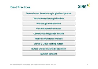 Best Practices
33Agile Testautomatisierung im XING Mobile Team | Daniel Knott @dnlkntt | Hamburg, 16.04.2012
Kunden	
  kennen!	
  
TestautomaVsierung	
  schreiben	
  
Werkzeuge	
  Kombinieren	
  
Crowd-­‐/	
  Cloud	
  TesVng	
  nutzen	
  
Nutzer	
  und	
  den	
  Markt	
  beobachten	
  
Testcode	
  und	
  Anwendung	
  in	
  gleicher	
  Sprache	
  
Versionskontrolle	
  nutzen	
  
ConVnuous	
  IntegraVon	
  nutzen	
  
Mobile	
  Simulatoren	
  meiden	
  
 