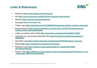 Links & Referenzen
35Agile Testautomatisierung im XING Mobile Team | Daniel Knott @dnlkntt | Hamburg, 16.04.2012
  Robotium [http://code.google.com/p/robotium/]
  KIF [http://corner.squareup.com/2011/07/ios-integration-testing.html]
  WaxSim [https://github.com/square/waxsim]
  Hockeykit [http://hockeykit.net/]
  Twitter Logo [https://si0.twimg.com/a/1318896278/images/logos/twitter_newbird_white.png]
  Businesswoman [http://www.istockphoto.com/stock-photo-16742115-businesswoman-
holding-a-blank-sign-isolated.php]
  Letters, by davide vizzini limbte [http://www.flickr.com/photos/limbte/4007115435/]
  Little Dish, by Juan de Dios Santander Vela [http://www.flickr.com/photos/juandesant/
209098053]
  App Store Logo [http://upload.wikimedia.org/wikipedia/de/0/05/App-Store-Logo.png]
  Robot [http://www.nassaulibrary.org/eastrock/robot.jpg]
  Robotium Logo [http://f.hatena.ne.jp/images/fotolife/r/re_shikajiro/20110601/
20110601224550.jpg]
  Square Logo [http://c580513.r13.cf2.rackcdn.com/wp-content/uploads/2011/07/Square_Logo
_Landscape1-500x214.png?9d7bd4]
 