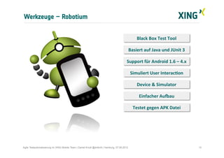 Werkzeuge – Robotium
13Agile Testautomatisierung im XING Mobile Team | Daniel Knott @dnlkntt | Hamburg, 07.09.2012
Black	
  Box	
  Test	
  Tool	
  
Basiert	
  auf	
  Java	
  und	
  JUnit	
  3	
  
Support	
  für	
  Android	
  1.6	
  –	
  4.x	
  
Simuliert	
  User	
  InteracIon	
  
Einfacher	
  AuJau	
  
Device	
  &	
  Simulator	
  
Testet	
  gegen	
  APK	
  Datei	
  
 