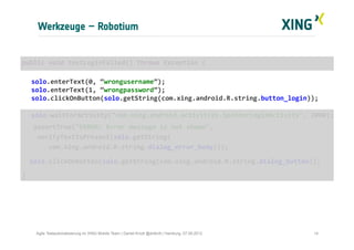 Werkzeuge – Robotium
14Agile Testautomatisierung im XING Mobile Team | Daniel Knott @dnlkntt | Hamburg, 07.09.2012
	
  public	
  void	
  testLoginFailed()	
  throws	
  Exception	
  {	
  
	
  
	
  solo.enterText(0,	
  “wrongusername”);	
  
	
  solo.enterText(1,	
  “wrongpassword”);	
  
	
  solo.clickOnButton(solo.getString(com.xing.android.R.string.button_login));	
  
	
  	
  	
  
	
  solo.waitForActivity("com.xing.android.activities.SpinnerLoginActivity",	
  2000);	
  
	
  	
  	
  	
  assertTrue("ERROR:	
  Error	
  message	
  is	
  not	
  shown",	
  	
  
	
  	
  	
  	
  verifyTextIsPresent(solo.getString(	
  
	
  	
  	
  	
  	
  	
  	
  com.xing.android.R.string.dialog_error_body)));	
  
	
  	
  	
  solo.clickOnButton(solo.getString(com.xing.android.R.string.dialog_button));	
  
	
  }	
  
 