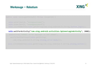 Werkzeuge – Robotium
15Agile Testautomatisierung im XING Mobile Team | Daniel Knott @dnlkntt | Hamburg, 07.09.2012
	
  public	
  void	
  testLoginFailed()	
  throws	
  Exception	
  {	
  
	
  
	
  solo.enterText(0,	
  “wrongusername”);	
  
	
  solo.enterText(1,	
  “wrongpassword”);	
  
	
  solo.clickOnButton(solo.getString(com.xing.android.R.string.button_login));	
  
	
  	
  	
  
	
  solo.waitForActivity("com.xing.android.activities.SpinnerLoginActivity",	
  2000);	
  
	
  	
  	
  	
  assertTrue("ERROR:	
  Error	
  message	
  is	
  not	
  shown",	
  	
  
	
  	
  	
  	
  verifyTextIsPresent(solo.getString(	
  
	
  	
  	
  	
  	
  	
  	
  com.xing.android.R.string.dialog_error_body)));	
  
	
  	
  	
  solo.clickOnButton(solo.getString(com.xing.android.R.string.dialog_button));	
  
	
  }	
  
 