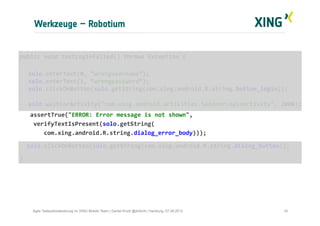 Werkzeuge – Robotium
16Agile Testautomatisierung im XING Mobile Team | Daniel Knott @dnlkntt | Hamburg, 07.09.2012
	
  public	
  void	
  testLoginFailed()	
  throws	
  Exception	
  {	
  
	
  
	
  solo.enterText(0,	
  “wrongusername”);	
  
	
  solo.enterText(1,	
  “wrongpassword”);	
  
	
  solo.clickOnButton(solo.getString(com.xing.android.R.string.button_login));	
  
	
  	
  	
  
	
  solo.waitForActivity("com.xing.android.activities.SpinnerLoginActivity",	
  2000);	
  
	
  	
  	
  	
  assertTrue("ERROR:	
  Error	
  message	
  is	
  not	
  shown",	
  	
  
	
  	
  	
  	
  verifyTextIsPresent(solo.getString(	
  
	
  	
  	
  	
  	
  	
  	
  com.xing.android.R.string.dialog_error_body)));	
  
	
  	
  	
  solo.clickOnButton(solo.getString(com.xing.android.R.string.dialog_button));	
  
	
  }	
  
 