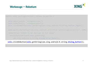 Werkzeuge – Robotium
17Agile Testautomatisierung im XING Mobile Team | Daniel Knott @dnlkntt | Hamburg, 07.09.2012
	
  public	
  void	
  testLoginFailed()	
  throws	
  Exception	
  {	
  
	
  
	
  solo.enterText(0,	
  “wrongusername”);	
  
	
  solo.enterText(1,	
  “wrongpassword”);	
  
	
  solo.clickOnButton(solo.getString(com.xing.android.R.string.button_login));	
  
	
  	
  	
  
	
  solo.waitForActivity("com.xing.android.activities.SpinnerLoginActivity",	
  2000);	
  
	
  	
  	
  	
  assertTrue("ERROR:	
  Error	
  message	
  is	
  not	
  shown",	
  	
  
	
  	
  	
  	
  verifyTextIsPresent(solo.getString(	
  
	
  	
  	
  	
  	
  	
  	
  com.xing.android.R.string.dialog_error_body)));	
  
	
  	
  	
  solo.clickOnButton(solo.getString(com.xing.android.R.string.dialog_button));	
  
	
  }	
  
 