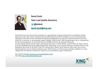 Daniel Knott
Team Lead Quality Assurance
@dnlkntt
daniel.knott@xing.com
Daniel Knott hat einen technischen Hintergrund in verschiedenen Programmiersprachen und Software Quality
Assurance Tools. Nach seiner Ausbildung bei der IBM Deutschland GmbH studierte er an der Fachhochschule
Wiesbaden Informatik mit dem Schwerpunkt Softwarequalitätssicherung. Seit 2010 arbeitet Daniel Knott bei der
XING AG in Hamburg. In verschiedenen agilen Projekten (XING Suche, XING Empfehlungen) war er verantwortlich
für das Testmanagement, für die Ausführung der Testfälle sowie für die Testautomatisierung.
Zur Zeit arbeitet Daniel Knott als Team Lead Quality Assurance im XING Mobile- und API Team. Als Team Lead ist
er für die Qualitätssicherung der XING Android App, iPhone App, touch.xing.com Web App, Windows Phone 7 App,
BlackBerry App sowie für die XING Public API verantwortlich. Neben seiner Rolle als Team Lead, ist er für das
Testmanagement und die Testautomatisierung der XING Android und iPhone App zuständig. Zusätzlich zu seiner
Tätigkeit bei der XING AG ist Daniel ein Sprecher auf verschiedenen agilen Konferenzen.
Sein XING Profil https://www.xing.com/profile/Daniel_Knott.
Sein Blog http://www.adventuresinqa.com
 