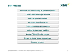 Best Practices
22Agile Testautomatisierung im XING Mobile Team | Daniel Knott @dnlkntt | Hamburg, 07.09.2012
Kunden	
  kennen!	
  
TestautomaIsierung	
  schreiben	
  
Werkzeuge	
  Kombinieren	
  
Crowd-­‐/	
  Cloud	
  TesIng	
  nutzen	
  
Nutzer	
  und	
  den	
  Markt	
  beobachten	
  
Testcode	
  und	
  Anwendung	
  in	
  gleicher	
  Sprache	
  
Versionskontrolle	
  nutzen	
  
ConInuous	
  IntegraIon	
  nutzen	
  
Mobile	
  Simulatoren	
  meiden	
  
 