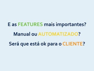 E	
  as	
  FEATURES	
  mais	
  importantes?	
  
Manual	
  ou	
  AUTOMATIZADO?	
  
Será	
  que	
  está	
  ok	
  para	
  o	
  CLIENTE?
 