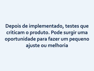 Depois	
  de	
  implementado,	
  testes	
  que	
  
criticam	
  o	
  produto.	
  Pode	
  surgir	
  uma	
  
oportunidade	
  para	
  fazer	
  um	
  pequeno	
  
ajuste	
  ou	
  melhoria
 