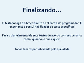 Finalizando…
O	
  testador	
  ágil	
  é	
  o	
  braço	
  direito	
  do	
  cliente	
  e	
  do	
  programador.	
  É	
  
experiente	
  e	
  possui	
  habilidades	
  de	
  teste	
  especíﬁcas
Todos	
  tem	
  responsabilidade	
  pela	
  qualidade
Faça	
  o	
  planejamento	
  de	
  seus	
  testes	
  de	
  acordo	
  com	
  seu	
  cenário:	
  
como,	
  quando,	
  o	
  que	
  e	
  quem
 