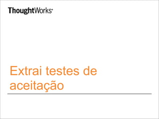 Extrai testes de 
aceitação 
 