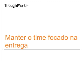 Manter o time focado na 
entrega 
 