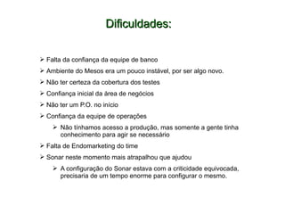 Dificuldades:Dificuldades:
 Falta da confiança da equipe de banco
 Ambiente do Mesos era um pouco instável, por ser algo novo.
 Não ter certeza da cobertura dos testes
 Confiança inicial da área de negócios
 Não ter um P.O. no início
 Confiança da equipe de operações
 Não tínhamos acesso a produção, mas somente a gente tinha
conhecimento para agir se necessário
 Falta de Endomarketing do time
 Sonar neste momento mais atrapalhou que ajudou
 A configuração do Sonar estava com a criticidade equivocada,
precisaria de um tempo enorme para configurar o mesmo.
 