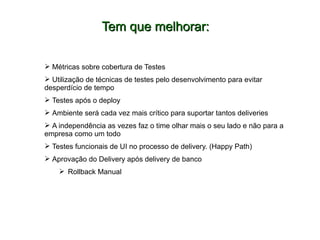 Tem que melhorar:Tem que melhorar:
 Métricas sobre cobertura de Testes
 Utilização de técnicas de testes pelo desenvolvimento para evitar
desperdício de tempo
 Testes após o deploy
 Ambiente será cada vez mais crítico para suportar tantos deliveries
 A independência as vezes faz o time olhar mais o seu lado e não para a
empresa como um todo
 Testes funcionais de UI no processo de delivery. (Happy Path)
 Aprovação do Delivery após delivery de banco
 Rollback Manual
 