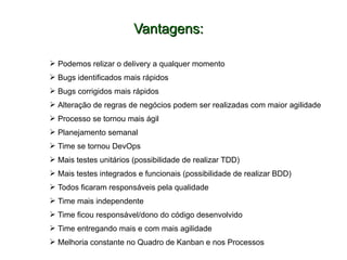 Vantagens:Vantagens:
 Podemos relizar o delivery a qualquer momento
 Bugs identificados mais rápidos
 Bugs corrigidos mais rápidos
 Alteração de regras de negócios podem ser realizadas com maior agilidade
 Processo se tornou mais ágil
 Planejamento semanal
 Time se tornou DevOps
 Mais testes unitários (possibilidade de realizar TDD)
 Mais testes integrados e funcionais (possibilidade de realizar BDD)
 Todos ficaram responsáveis pela qualidade
 Time mais independente
 Time ficou responsável/dono do código desenvolvido
 Time entregando mais e com mais agilidade
 Melhoria constante no Quadro de Kanban e nos Processos
 