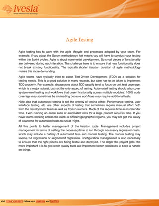 Agile Testing

                 Agile testing has to work with the agile lifecycle and processes adopted by your team. For
                 example, if you adopt the Scrum methodology that means you will have to conduct your testing
                 within the Sprint cycles. Agile is about incremental development. So small pieces of functionality
                 are delivered during each iteration. The challenge here is to ensure that new functionality does
                 not break existing functionality. The typically shorter iteration duration of agile methodology
                 makes this more demanding.
                 Agile teams have typically tried to adopt Test-Driven Development (TDD) as a solution for
                 testing needs. This is a good solution in many respects, but care has to be taken to implement
                 TDD properly. For example, discussions about TDD usually tend to focus on unit test coverage,
                 which is a major subset, but not the only aspect of testing. Automated testing should also cover
                 system-level testing and workflows that cover functionality across multiple modules. 100% code
                 coverage may sometimes be misleading because workflows may require additional tests.
                 Note also that automated testing is not the entirety of testing either. Performance testing, user
                 interface testing, etc. are other aspects of testing that sometimes require manual effort both
                 from the development team as well as from customers. Much of this requires time as in calendar
                 time. Even running an entire suite of automated tests for a large product requires time. If you
                 have teams working across the clock in different geographic regions, you may not get the luxury
                 of downtime for automated tests to run at “night”.
                 All this points to better management of the iteration cycle. Management includes project
                 management in terms of setting the necessary time to run through necessary regression tests,
                 which may include a battery of automated tests and manual testing. The manual testing may
                 involve full regression or segmented regression. Configuration management is also necessary
                 to ensure that the right pieces are being tested and deployed. The larger the project gets, the
                 more important it is to get better quality tools and implement better processes to keep a handle
                 on things.




Visit IVESIA’S WEBSITE Follow us at LINKEDIN and TWITTER
 