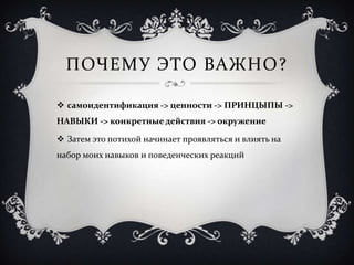 ПОЧЕМУ ЭТО ВАЖНО?

 самоидентификация -> ценности -> ПРИНЦЫПЫ ->
НАВЫКИ -> конкретные действия -> окружение

 Затем это потихой начинает проявляться и влиять на
набор моих навыков и поведенческих реакций
 