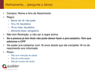www.qualister.com.br
Reﬁnamento... (pergunte o óbvio)"
•  Campos: Nome e Ano de Nascimento"
•  Regra:"
–  Menor de 16: não pode"
–  16 a 18: facultativo"
–  70 ou mais: facultativo"
–  diferente disso: obrigatório"
•  Não tem Restrição, a não ser a regra acima"
•  Se a pessoa já tem titulo não pode deixar fazer o pre-cadastro. Tem que
adicionar o CPF"
•  Vai poder pre-cadastrar com 16 anos desde que ele complete 16 no de
nascimento ano informado"
•  Fluxo:"
–  Tela com inserção de dados"
–  Tela de conﬁrmação"
–  Tela de numero de recibo"
 