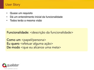 www.qualister.com.br
User Story"
Funcionalidade: <descrição da funcionalidade>
Como um <papel/persona>
Eu quero <efetuar alguma ação>
De modo <que eu alcance uma meta>
•  Quase um requisito"
•  Dá um entendimento inicial da funcionalidade"
•  Todos terão a mesma visão"
 