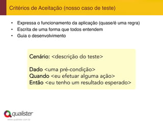 www.qualister.com.br
•  Expressa o funcionamento da aplicação (quase/é uma regra)"
•  Escrita de uma forma que todos entendem"
•  Guia o desenvolvimento"
Critérios de Aceitação (nosso caso de teste)"
Cenário: <descrição do teste>
Dado <uma pré-condição>
Quando <eu efetuar alguma ação>
Então <eu tenho um resultado esperado>
 