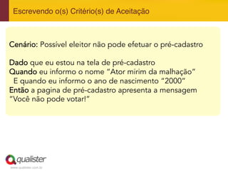 www.qualister.com.br
Escrevendo o(s) Critério(s) de Aceitação"
Cenário: Possível eleitor não pode efetuar o pré-cadastro
Dado que eu estou na tela de pré-cadastro
Quando eu informo o nome “Ator mirim da malhação”
E quando eu informo o ano de nascimento “2000”
Então a pagina de pré-cadastro apresenta a mensagem
“Você não pode votar!”
 