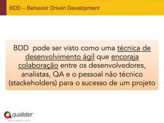www.qualister.com.br
BDD – Behavior Driven Development"
BDD pode ser visto como uma técnica de
desenvolvimento ágil que encoraja
colaboração entre os desenvolvedores,
analistas, QA e o pessoal não técnico
(stackeholders) para o sucesso de um projeto
 
