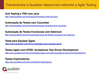 www.qualister.com.br
Treinamentos a Qualister disponíveis referente a Agile Testing"
Unit Testing e TDD com Java!
http://www.qualister.com.br/cursos/unit-testing-e-tdd-com-java"
!
Automação de Testes com Cucumber!
http://www.qualister.com.br/cursos/automacao-de-testes-com-cucumber"
"
Automação de Testes Funcionais com Selenium!
http://www.qualister.com.br/cursos/automacao-de-testes-funcionais-com-selenium"
"
Teste para Equipes Ágeis!
http://www.qualister.com.br/cursos/testes-para-equipes-ageis!
!
Testes ágeis com ATDD: Acceptance Test Driven Development!
http://www.qualister.com.br/cursos/testes-ageis-com-atdd-acceptance-test-driven-development"
"
Testes Exploratórios!
http://www.qualister.com.br/cursos/testes-exploratorios"
"
"
 