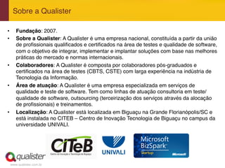 www.qualister.com.br
Sobre a Qualister"
•  Fundação: 2007."
•  Sobre a Qualister: A Qualister é uma empresa nacional, constituída a partir da união
de proﬁssionais qualiﬁcados e certiﬁcados na área de testes e qualidade de software,
com o objetivo de integrar, implementar e implantar soluções com base nas melhores
práticas do mercado e normas internacionais."
•  Colaboradores: A Qualister é composta por colaboradores pós-graduados e
certiﬁcados na área de testes (CBTS, CSTE) com larga experiência na indústria de
Tecnologia da Informação."
•  Área de atuação: A Qualister é uma empresa especializada em serviços de
qualidade e teste de software. Tem como linhas de atuação consultoria em teste/
qualidade de software, outsourcing (terceirização dos serviços através da alocação
de proﬁssionais) e treinamentos."
•  Localização: A Qualister está localizada em Biguaçu na Grande Florianópolis/SC e
está instalada no CITEB – Centro de Inovação Tecnologia de Biguaçu no campus da
universidade UNIVALI."
 