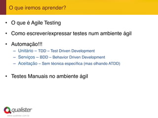 www.qualister.com.br
O que iremos aprender?"
•  O que é Agile Testing"
•  Como escrever/expressar testes num ambiente ágil"
•  Automação!!!"
–  Unitário – TDD – Test Driven Development"
–  Serviços – BDD – Behavior Driven Development"
–  Aceitação – Sem técnica especíﬁca (mas olhando ATDD)"
•  Testes Manuais no ambiente ágil"
 