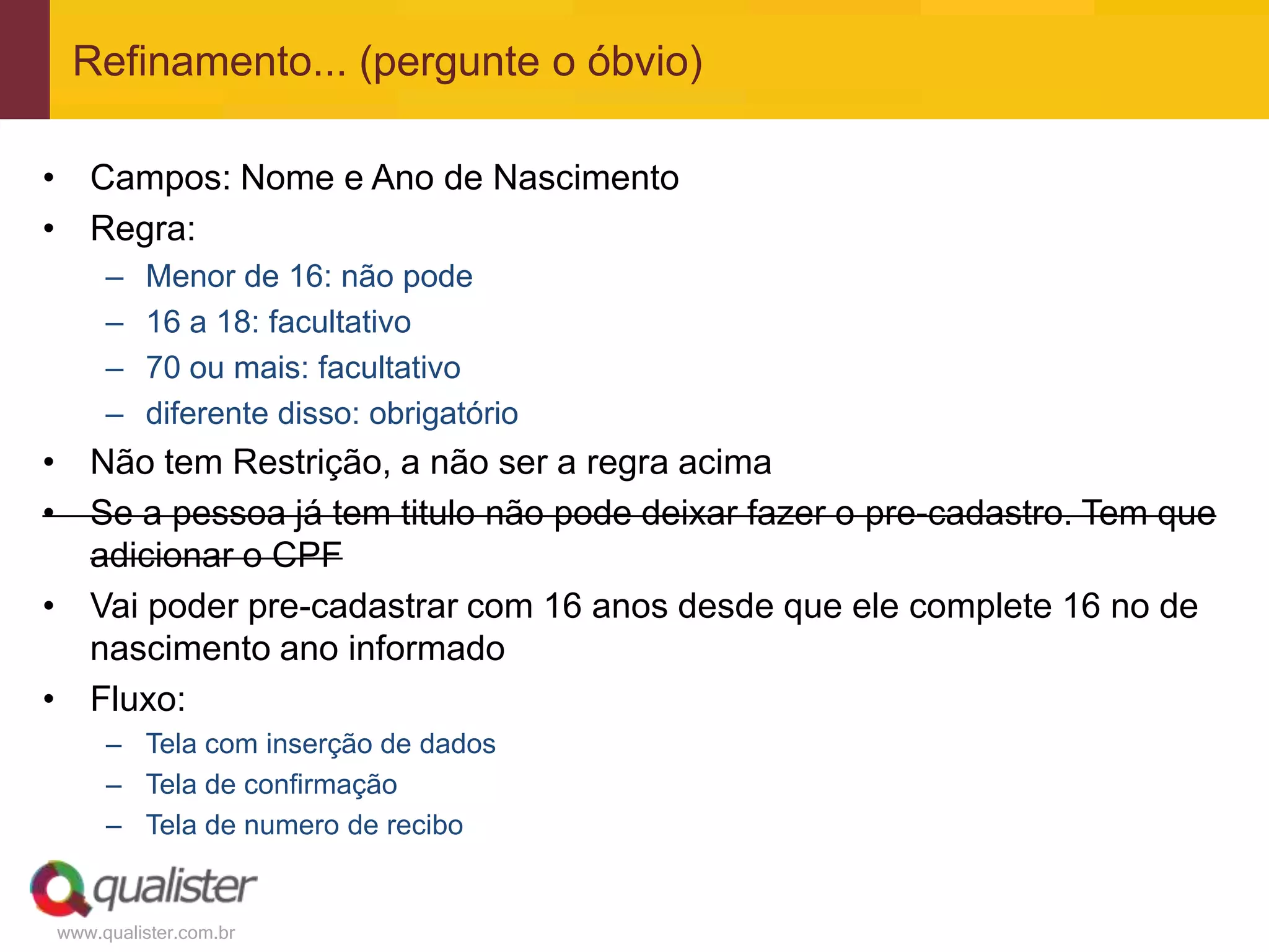 www.qualister.com.br
Refinamento... (pergunte o óbvio)
• Campos: Nome e Ano de Nascimento
• Regra:
– Menor de 16: não pode
– 16 a 18: facultativo
– 70 ou mais: facultativo
– diferente disso: obrigatório
• Não tem Restrição, a não ser a regra acima
• Se a pessoa já tem titulo não pode deixar fazer o pre-cadastro. Tem que
adicionar o CPF
• Vai poder pre-cadastrar com 16 anos desde que ele complete 16 no de
nascimento ano informado
• Fluxo:
– Tela com inserção de dados
– Tela de confirmação
– Tela de numero de recibo
 