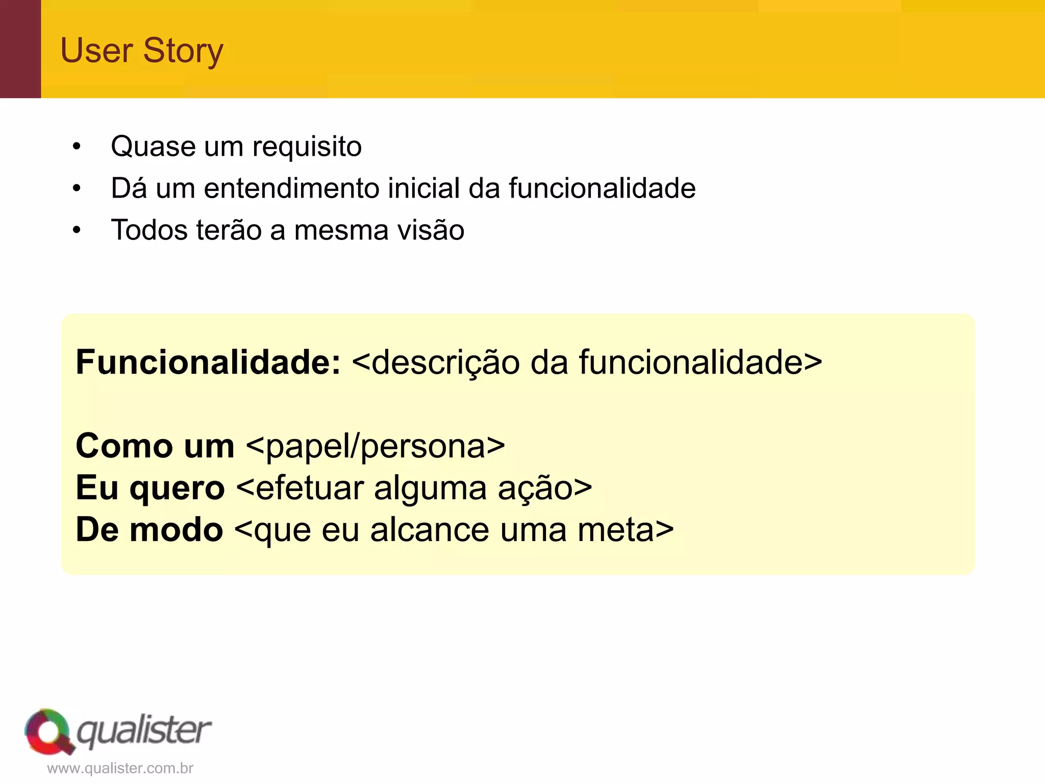 www.qualister.com.br
User Story
Funcionalidade: <descrição da funcionalidade>
Como um <papel/persona>
Eu quero <efetuar alguma ação>
De modo <que eu alcance uma meta>
• Quase um requisito
• Dá um entendimento inicial da funcionalidade
• Todos terão a mesma visão
 