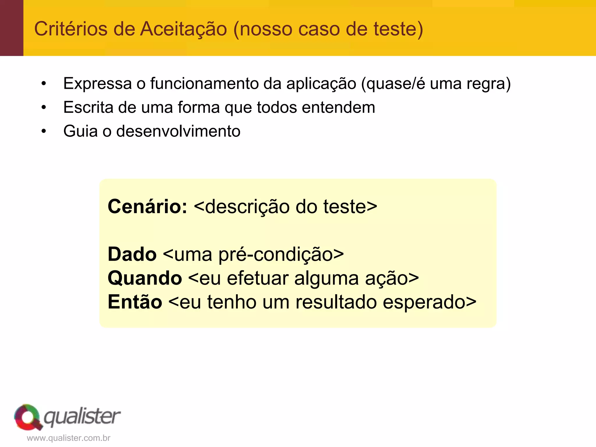 www.qualister.com.br
• Expressa o funcionamento da aplicação (quase/é uma regra)
• Escrita de uma forma que todos entendem
• Guia o desenvolvimento
Critérios de Aceitação (nosso caso de teste)
Cenário: <descrição do teste>
Dado <uma pré-condição>
Quando <eu efetuar alguma ação>
Então <eu tenho um resultado esperado>
 