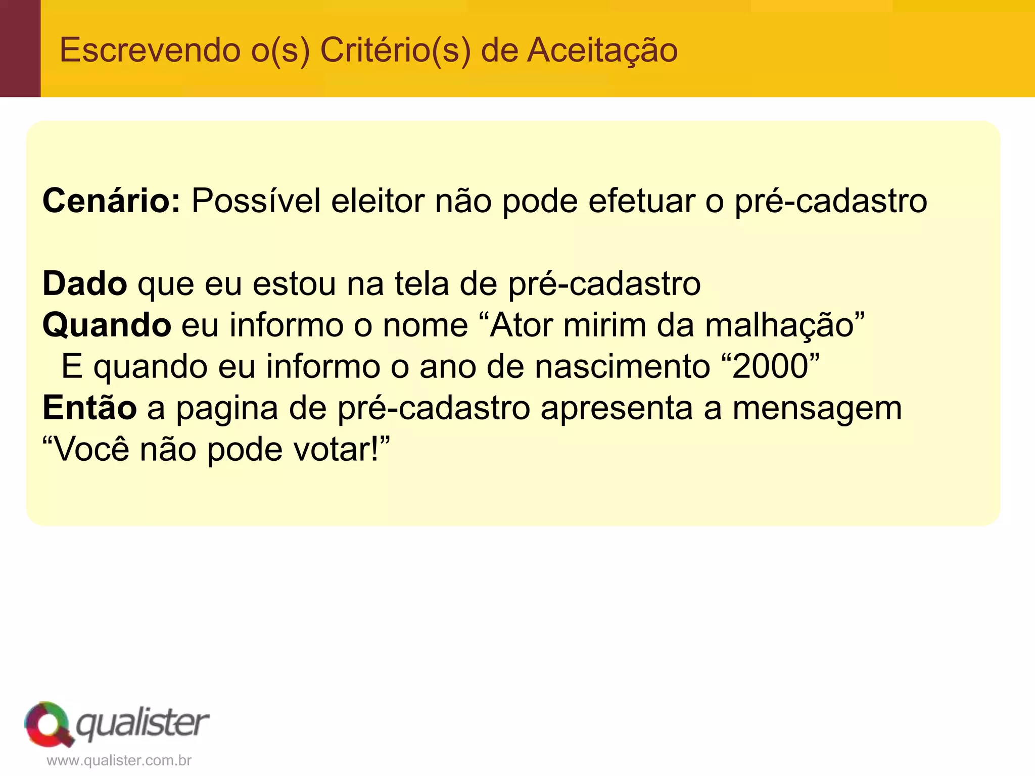www.qualister.com.br
Escrevendo o(s) Critério(s) de Aceitação
Cenário: Possível eleitor não pode efetuar o pré-cadastro
Dado que eu estou na tela de pré-cadastro
Quando eu informo o nome “Ator mirim da malhação”
E quando eu informo o ano de nascimento “2000”
Então a pagina de pré-cadastro apresenta a mensagem
“Você não pode votar!”
 