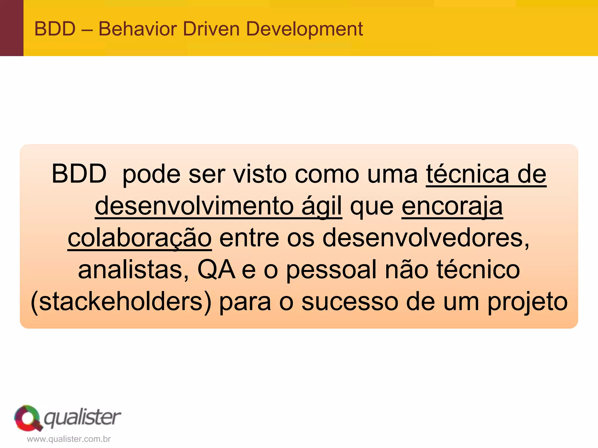 www.qualister.com.br
BDD – Behavior Driven Development
BDD pode ser visto como uma técnica de
desenvolvimento ágil que encoraja
colaboração entre os desenvolvedores,
analistas, QA e o pessoal não técnico
(stackeholders) para o sucesso de um projeto
 