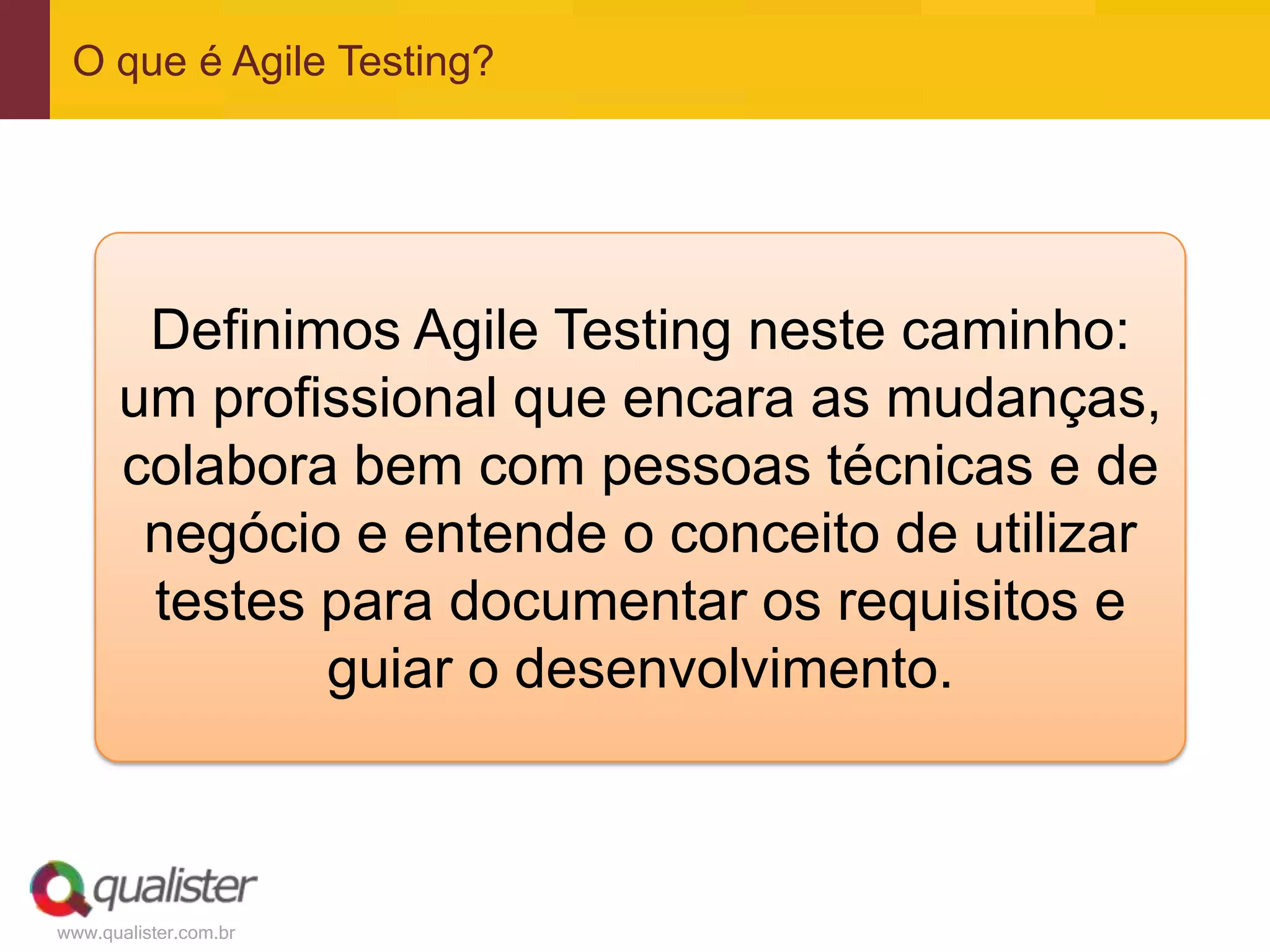 www.qualister.com.br
O que é Agile Testing?
Definimos Agile Testing neste caminho:
um profissional que encara as mudanças,
colabora bem com pessoas técnicas e de
negócio e entende o conceito de utilizar
testes para documentar os requisitos e
guiar o desenvolvimento.
 