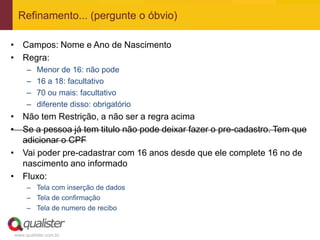 www.qualister.com.br
Refinamento... (pergunte o óbvio)
• Campos: Nome e Ano de Nascimento
• Regra:
– Menor de 16: não pode
– 16 a 18: facultativo
– 70 ou mais: facultativo
– diferente disso: obrigatório
• Não tem Restrição, a não ser a regra acima
• Se a pessoa já tem titulo não pode deixar fazer o pre-cadastro. Tem que
adicionar o CPF
• Vai poder pre-cadastrar com 16 anos desde que ele complete 16 no de
nascimento ano informado
• Fluxo:
– Tela com inserção de dados
– Tela de confirmação
– Tela de numero de recibo
 