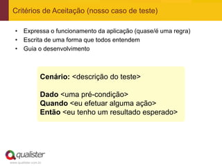www.qualister.com.br
• Expressa o funcionamento da aplicação (quase/é uma regra)
• Escrita de uma forma que todos entendem
• Guia o desenvolvimento
Critérios de Aceitação (nosso caso de teste)
Cenário: <descrição do teste>
Dado <uma pré-condição>
Quando <eu efetuar alguma ação>
Então <eu tenho um resultado esperado>
 