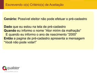 www.qualister.com.br
Escrevendo o(s) Critério(s) de Aceitação
Cenário: Possível eleitor não pode efetuar o pré-cadastro
Dado que eu estou na tela de pré-cadastro
Quando eu informo o nome “Ator mirim da malhação”
E quando eu informo o ano de nascimento “2000”
Então a pagina de pré-cadastro apresenta a mensagem
“Você não pode votar!”
 