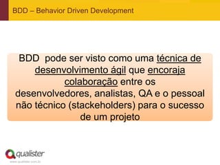 www.qualister.com.br
BDD – Behavior Driven Development
BDD pode ser visto como uma técnica de
desenvolvimento ágil que encoraja
colaboração entre os
desenvolvedores, analistas, QA e o pessoal
não técnico (stackeholders) para o sucesso
de um projeto
 