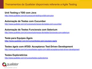www.qualister.com.br
Treinamentos da Qualister disponíveis referente a Agile Testing
Unit Testing e TDD com Java
http://www.qualister.com.br/cursos/unit-testing-e-tdd-com-java
Automação de Testes com Cucumber
http://www.qualister.com.br/cursos/automacao-de-testes-com-cucumber
Automação de Testes Funcionais com Selenium
http://www.qualister.com.br/cursos/automacao-de-testes-funcionais-com-selenium
Teste para Equipes Ágeis
http://www.qualister.com.br/cursos/testes-para-equipes-ageis
Testes ágeis com ATDD: Acceptance Test Driven Development
http://www.qualister.com.br/cursos/testes-ageis-com-atdd-acceptance-test-driven-development
Testes Exploratórios
http://www.qualister.com.br/cursos/testes-exploratorios
 