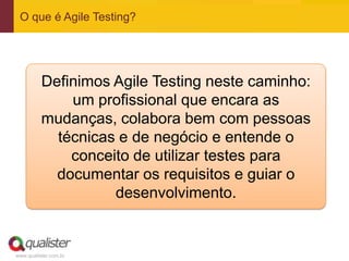 www.qualister.com.br
O que é Agile Testing?
Definimos Agile Testing neste caminho:
um profissional que encara as
mudanças, colabora bem com pessoas
técnicas e de negócio e entende o
conceito de utilizar testes para
documentar os requisitos e guiar o
desenvolvimento.
 