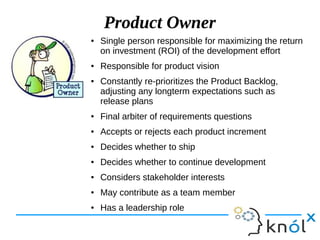 Product Owner
● Single person responsible for maximizing the return
on investment (ROI) of the development effort
● Responsible for product vision
● Constantly re-prioritizes the Product Backlog,
adjusting any longterm expectations such as
release plans
● Final arbiter of requirements questions
● Accepts or rejects each product increment
● Decides whether to ship
● Decides whether to continue development
● Considers stakeholder interests
● May contribute as a team member
● Has a leadership role
 