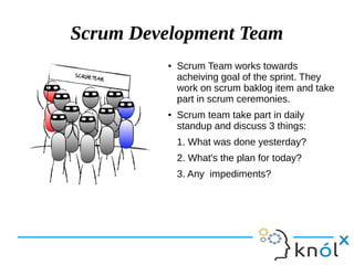 Scrum Development Team
● Scrum Team works towards
acheiving goal of the sprint. They
work on scrum baklog item and take
part in scrum ceremonies.
● Scrum team take part in daily
standup and discuss 3 things:
1. What was done yesterday?
2. What's the plan for today?
3. Any impediments?
 