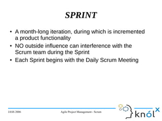 JASS 2006 Agile Project Management - Scrum 21
SPRINT
● A month-long iteration, during which is incremented
a product functionality
● NO outside influence can interference with the
Scrum team during the Sprint
● Each Sprint begins with the Daily Scrum Meeting
 