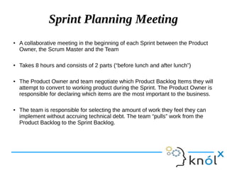 Sprint Planning Meeting
●
A collaborative meeting in the beginning of each Sprint between the Product
Owner, the Scrum Master and the Team
● Takes 8 hours and consists of 2 parts (“before lunch and after lunch”)
● The Product Owner and team negotiate which Product Backlog Items they will
attempt to convert to working product during the Sprint. The Product Owner is
responsible for declaring which items are the most important to the business.
● The team is responsible for selecting the amount of work they feel they can
implement without accruing technical debt. The team “pulls” work from the
Product Backlog to the Sprint Backlog.
 