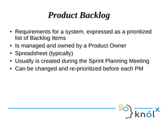 Product Backlog
● Requirements for a system, expressed as a prioritized
list of Backlog Items
● Is managed and owned by a Product Owner
● Spreadsheet (typically)
● Usually is created during the Sprint Planning Meeting
● Can be changed and re-prioritized before each PM
 